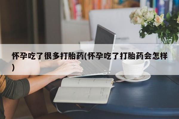 堕胎药使用怀孕吃了很多打胎药(怀孕吃了打胎药会怎样)