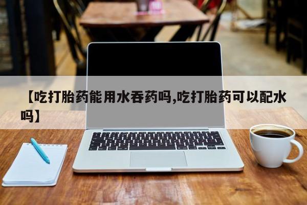堕胎药使用【吃打胎药能用水吞药吗,吃打胎药可以配水吗】