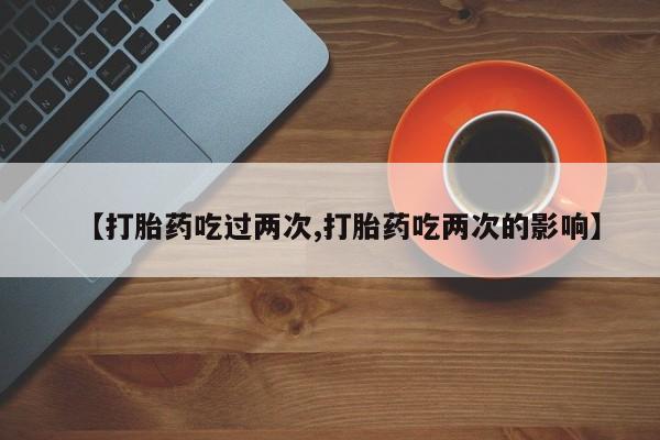 堕胎药使用【打胎药吃过两次,打胎药吃两次的影响】