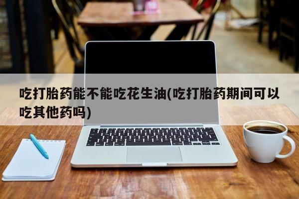 堕胎药使用吃打胎药能不能吃花生油(吃打胎药期间可以吃其他药吗)