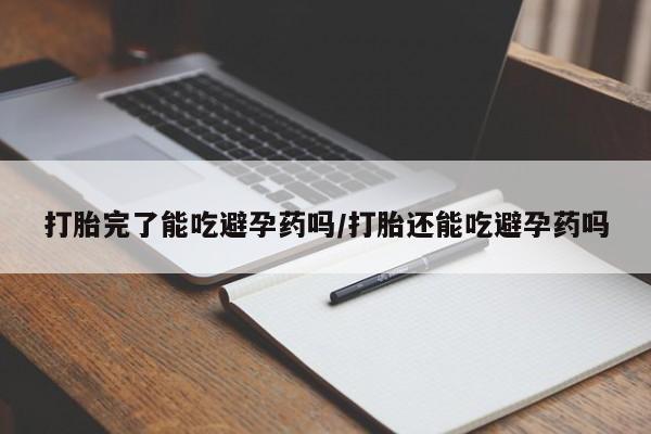 堕胎药使用打胎完了能吃避孕药吗/打胎还能吃避孕药吗