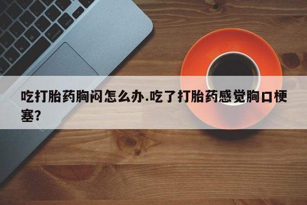 堕胎药使用吃打胎药胸闷怎么办.吃了打胎药感觉胸口梗塞？