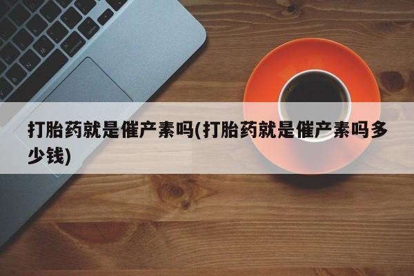 堕胎药使用打胎药就是催产素吗(打胎药就是催产素吗多少钱)