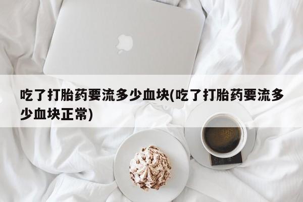 堕胎药使用吃了打胎药要流多少血块(吃了打胎药要流多少血块正常)