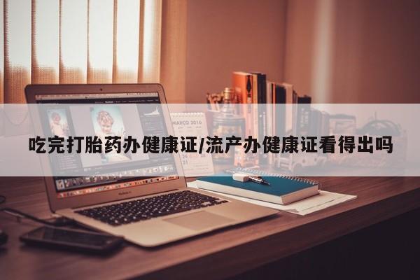 堕胎药使用吃完打胎药办健康证/流产办健康证看得出吗