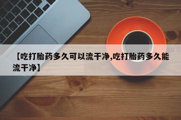 堕胎药使用【吃打胎药多久可以流干净,吃打胎药多久能流干净】