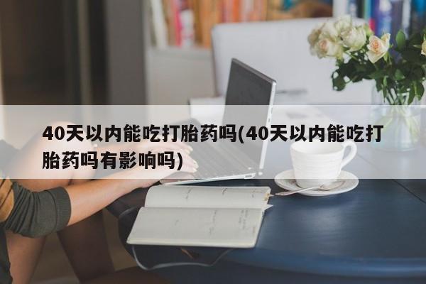 堕胎药使用40天以内能吃打胎药吗(40天以内能吃打胎药吗有影响吗)