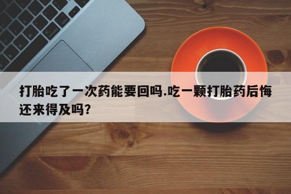 堕胎药使用打胎吃了一次药能要回吗.吃一颗打胎药后悔还来得及吗？