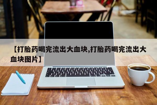 堕胎药使用【打胎药喝完流出大血块,打胎药喝完流出大血块图片】