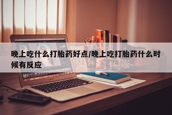 堕胎药使用晚上吃什么打胎药好点/晚上吃打胎药什么时候有反应