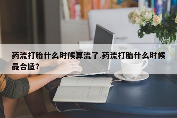 堕胎药使用药流打胎什么时候算流了.药流打胎什么时候最合适？