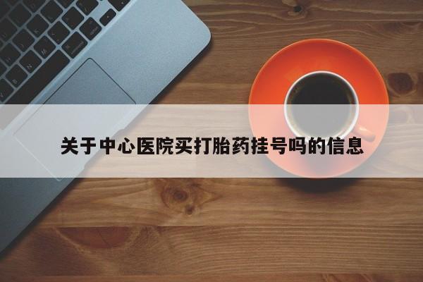 堕胎药使用关于中心医院买打胎药挂号吗的信息
