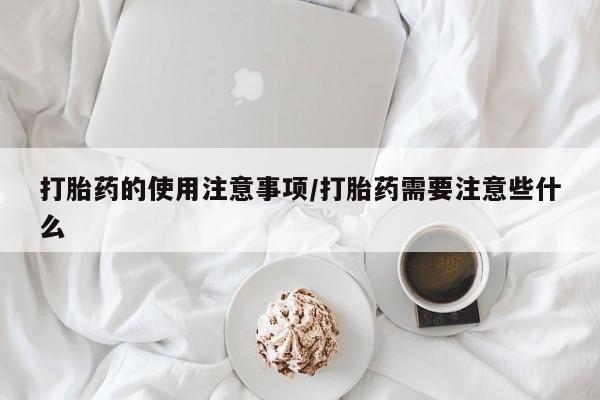 堕胎药使用打胎药的使用注意事项/打胎药需要注意些什么