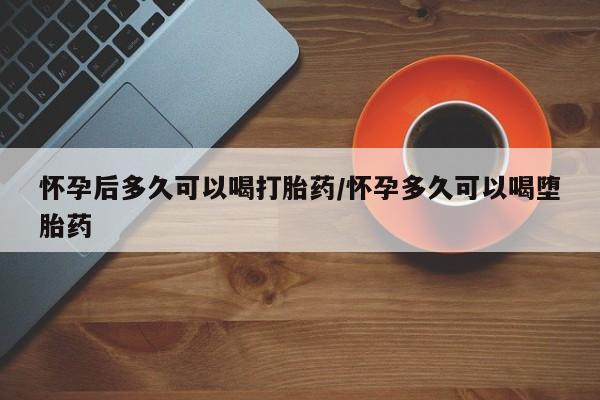 堕胎药使用怀孕后多久可以喝打胎药/怀孕多久可以喝堕胎药