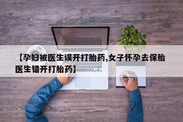 堕胎药使用【孕妇被医生误开打胎药,女子怀孕去保胎 医生错开打胎药】