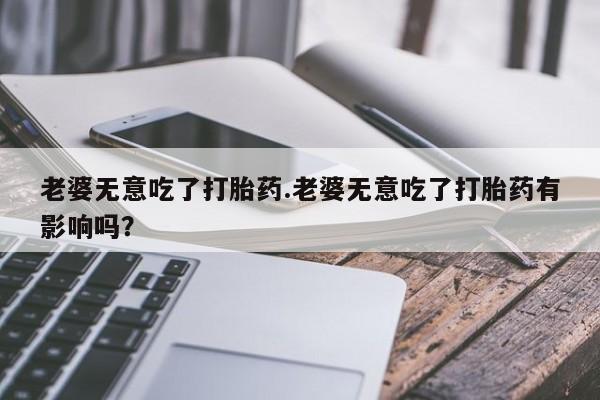 堕胎药使用老婆无意吃了打胎药.老婆无意吃了打胎药有影响吗？