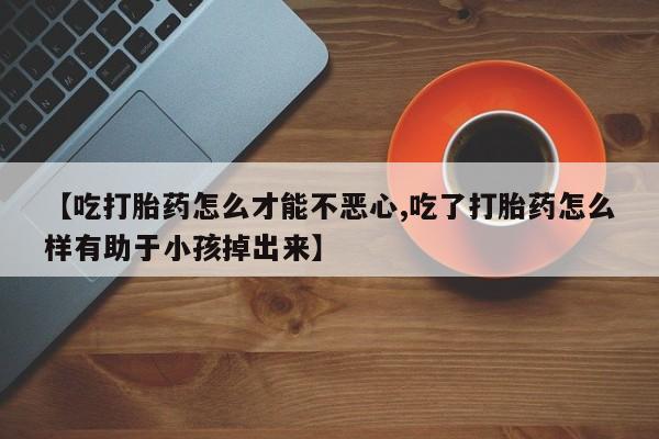 堕胎药使用【吃打胎药怎么才能不恶心,吃了打胎药怎么样有助于小孩掉出来】