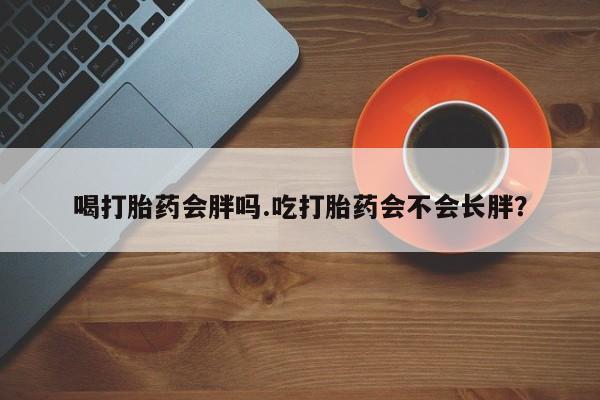 堕胎药使用喝打胎药会胖吗.吃打胎药会不会长胖？