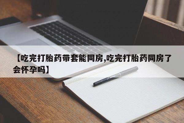 堕胎药使用【吃完打胎药带套能同房,吃完打胎药同房了会怀孕吗】