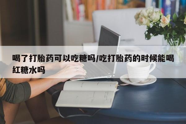 堕胎药使用喝了打胎药可以吃糖吗/吃打胎药的时候能喝红糖水吗