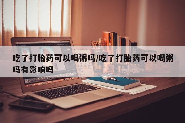 堕胎药使用吃了打胎药可以喝粥吗/吃了打胎药可以喝粥吗有影响吗