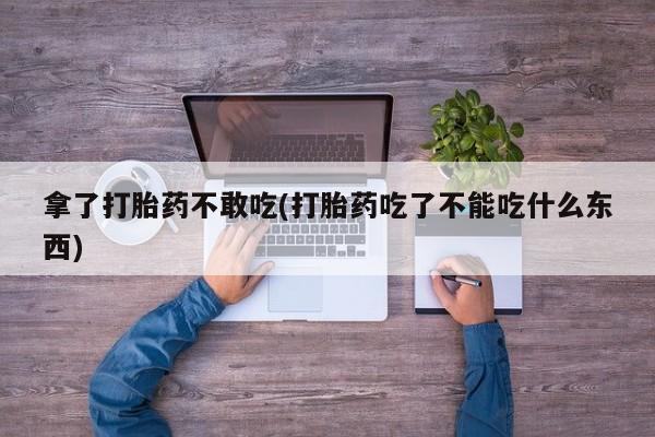 堕胎药使用拿了打胎药不敢吃(打胎药吃了不能吃什么东西)
