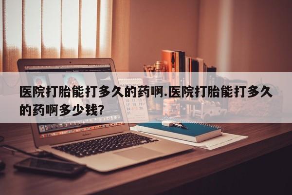 堕胎药使用医院打胎能打多久的药啊.医院打胎能打多久的药啊多少钱？