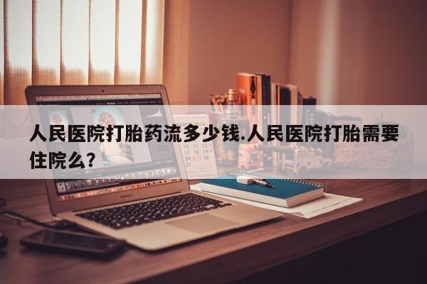 堕胎药使用人民医院打胎药流多少钱.人民医院打胎需要住院么？