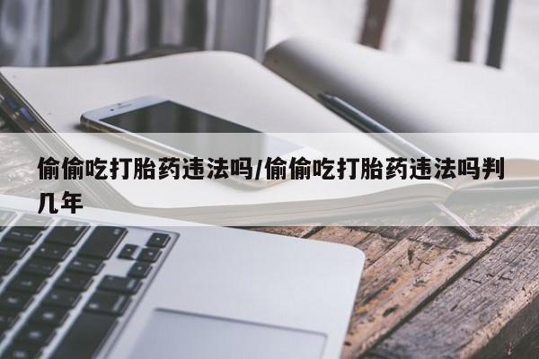 堕胎药使用偷偷吃打胎药违法吗/偷偷吃打胎药违法吗判几年
