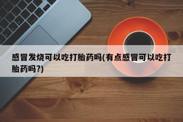 堕胎药使用感冒发烧可以吃打胎药吗(有点感冒可以吃打胎药吗?)