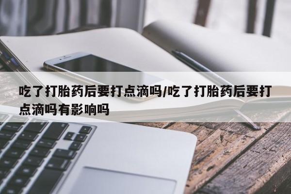 堕胎药使用吃了打胎药后要打点滴吗/吃了打胎药后要打点滴吗有影响吗