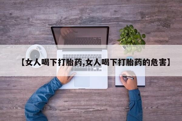 堕胎药使用【女人喝下打胎药,女人喝下打胎药的危害】