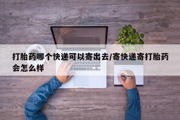 堕胎药使用打胎药哪个快递可以寄出去/寄快递寄打胎药会怎么样