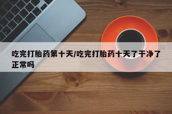 堕胎药使用吃完打胎药第十天/吃完打胎药十天了干净了正常吗