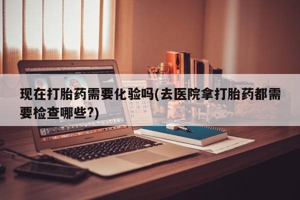 堕胎药使用现在打胎药需要化验吗(去医院拿打胎药都需要检查哪些?)