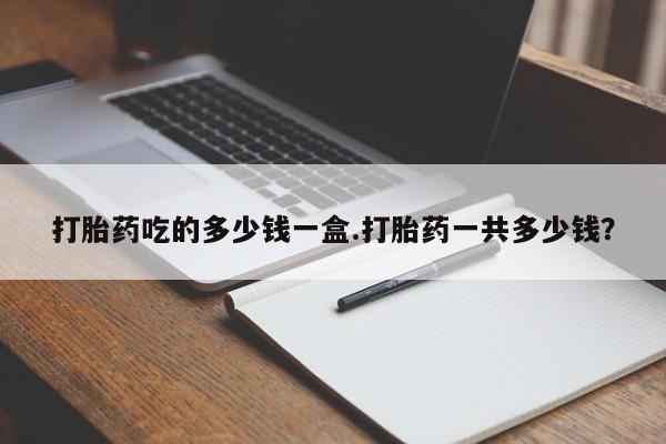 堕胎药使用打胎药吃的多少钱一盒.打胎药一共多少钱？