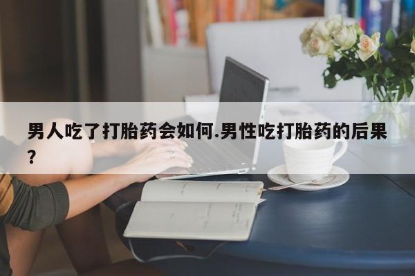 堕胎药使用男人吃了打胎药会如何.男性吃打胎药的后果？
