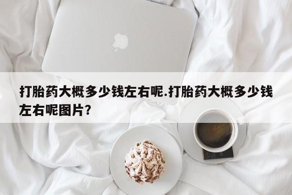 堕胎药使用打胎药大概多少钱左右呢.打胎药大概多少钱左右呢图片？