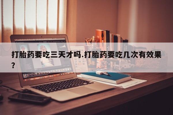 堕胎药使用打胎药要吃三天才吗.打胎药要吃几次有效果？