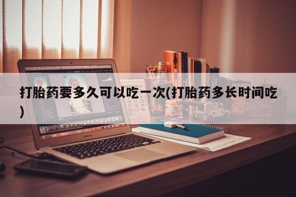堕胎药使用打胎药要多久可以吃一次(打胎药多长时间吃)