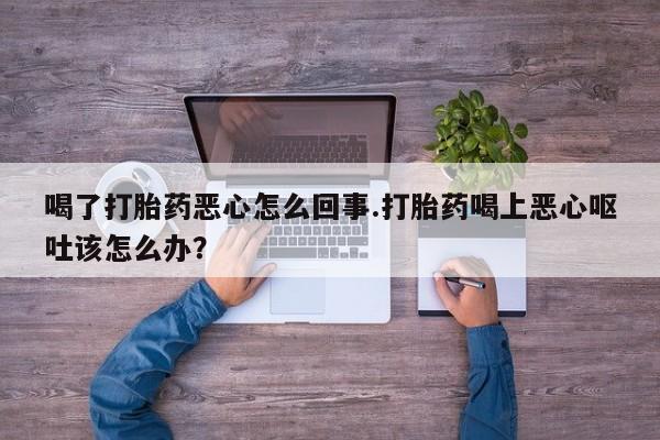 堕胎药使用喝了打胎药恶心怎么回事.打胎药喝上恶心呕吐该怎么办？