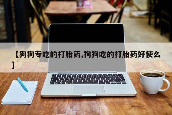 堕胎药使用【狗狗专吃的打胎药,狗狗吃的打胎药好使么】
