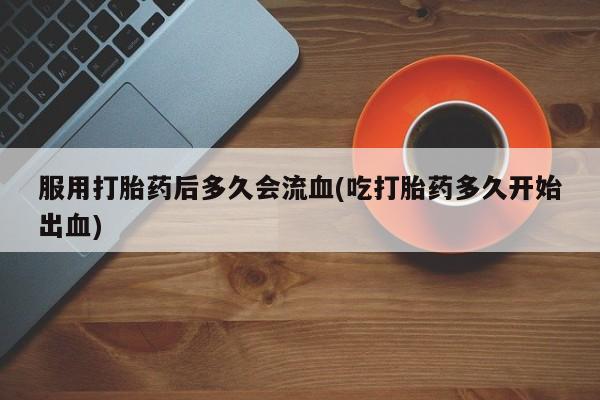 堕胎药使用服用打胎药后多久会流血(吃打胎药多久开始出血)