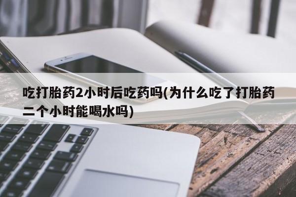 堕胎药使用吃打胎药2小时后吃药吗(为什么吃了打胎药二个小时能喝水吗)