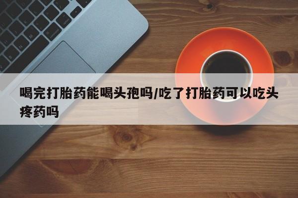 堕胎药使用喝完打胎药能喝头孢吗/吃了打胎药可以吃头疼药吗