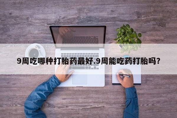 堕胎药使用9周吃哪种打胎药最好.9周能吃药打胎吗？