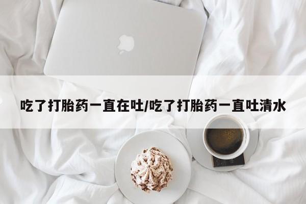 堕胎药使用吃了打胎药一直在吐/吃了打胎药一直吐清水