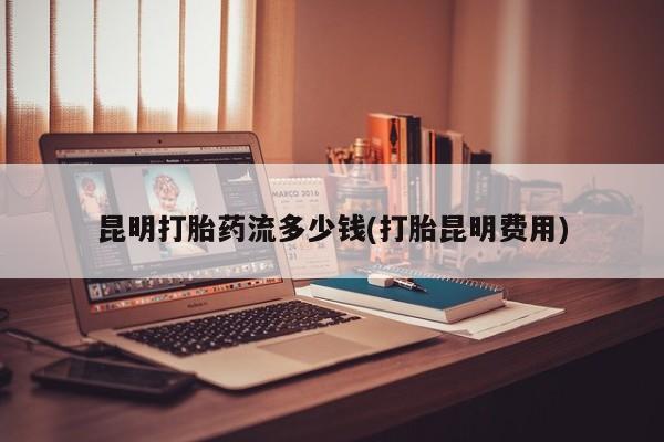堕胎药使用昆明打胎药流多少钱(打胎昆明费用)