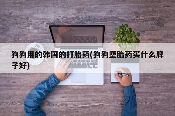 堕胎药使用狗狗用的韩国的打胎药(狗狗堕胎药买什么牌子好)