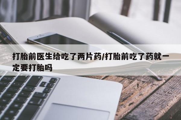 堕胎药使用打胎前医生给吃了两片药/打胎前吃了药就一定要打胎吗
